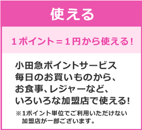 使える １ポイント＝1円から使える！小田急ポイントサービス毎日のお買いものから、お食事、レジャーなど、いろいろな加盟店で使える！ ※1ポイント単位でご利用いただけない加盟店が一部ございます。
