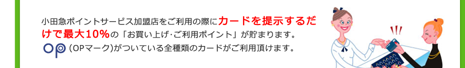 小田急ポイントサービス加盟店をご利用の際にカードを提示するだけで最大10％の「お買い上げ･ご利用ポイント」が貯まります。 (OPマーク)がついている全種類のカードがご利用頂けます。
