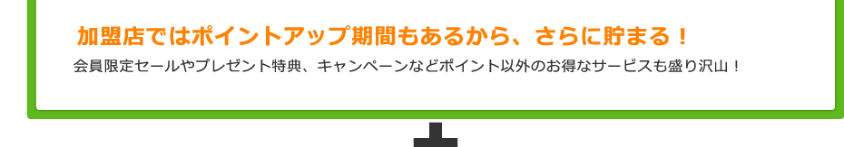 加盟店ではポイントアップ期間もあるから、さらに貯まる！ 会員限定セールやプレゼント特典、キャンペーンなどポイント以外のお得なサービスも盛り沢山！
