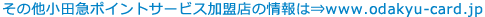 その他小田急ポイントサービス加盟店の情報は⇒http://www.odakyu-card.jp