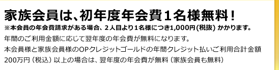 家族会員は、初年度年会費1名様無料！ ※本会員の年会費請求がある場合、2人目より1名様につき1,000円（税抜）かかります。 年間のご利用金額に応じて翌年度の年会費が無料になります。
	本会員様と家族会員様のOPクレジットゴールドの年間クレジット払いご利用合計金額200万円（税込）以上の場合は、翌年度の年会費が無料（家族会員も無料）