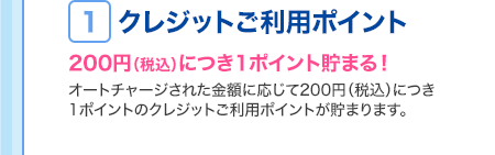 ＜1.クレジットご利用ポイント…200円（税込）につき1ポイント貯まる！＞ オートチャージされた金額に応じて200円（税込）につき1ポイントのクレジットご利用ポイントが貯まります。