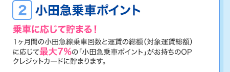＜2.小田急乗車ポイント…乗車に応じて貯まる！＞ 1ヶ月間の小田急線乗車回数と運賃の総額（対象運賃総額）に応じて最大7%の「小田急乗車ポイント」がお持ちのOPクレジットカードに貯まります。