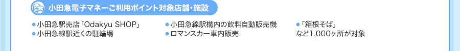 ＜小田急電子マネーご利用ポイント対象店舗・施設＞・小田急駅売店「Odakyu SHOP」・小田急線駅構内の飲料自動販売機・「箱根そば」・小田急線駅近くの駐輪場・ロマンスカー車内販売など1,000ヶ所が対象