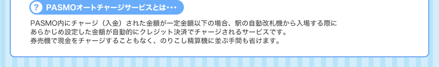 ＜PASMOオートチャージサービスとは…＞PASMO内にチャージ（入金）された金額が一定金額以下の場合、駅の自動改札機から入場する際にあらかじめ設定した金額が自動的にクレジット決済でチャージされるサービスです。券売機で現金をチャージすることもなく、のりこし精算機に並ぶ手間も省けます。