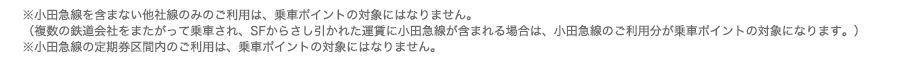 ※小田急線を含まない他社線のみのご利用は、乗車ポイントの対象にはなりません。
（複数の鉄道会社をまたがって乗車され、SFからさし引かれた運賃に小田急線が含まれる場合は、小田急線のご利用分が乗車ポイントの対象になります。）
※小田急線の定期券区間内のご利用は、乗車ポイントの対象にはなりません。